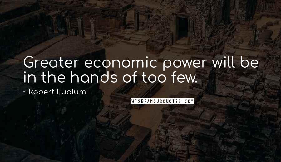 Robert Ludlum Quotes: Greater economic power will be in the hands of too few.