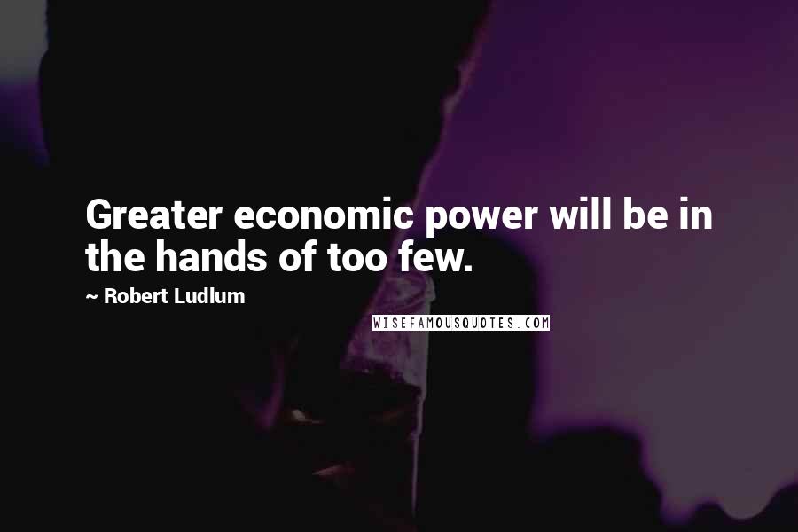 Robert Ludlum Quotes: Greater economic power will be in the hands of too few.