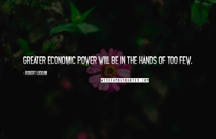 Robert Ludlum Quotes: Greater economic power will be in the hands of too few.