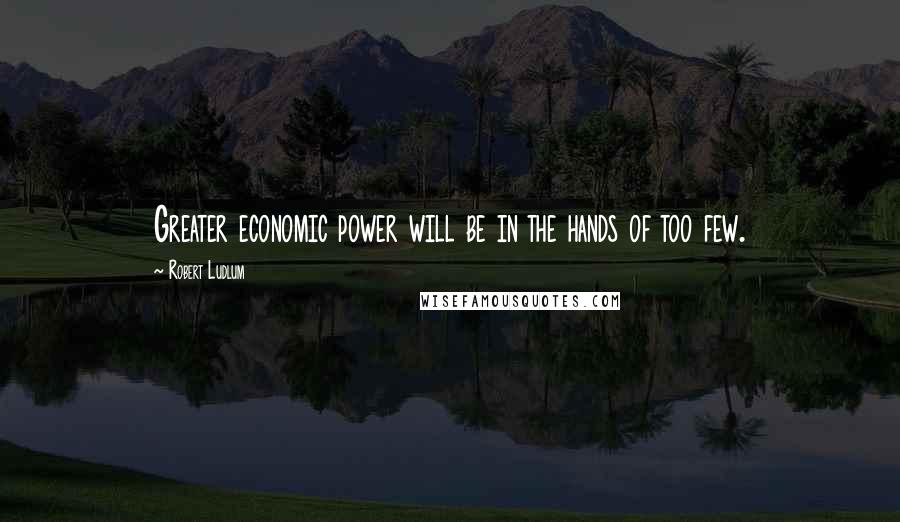 Robert Ludlum Quotes: Greater economic power will be in the hands of too few.