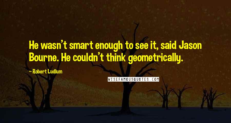 Robert Ludlum Quotes: He wasn't smart enough to see it, said Jason Bourne. He couldn't think geometrically.