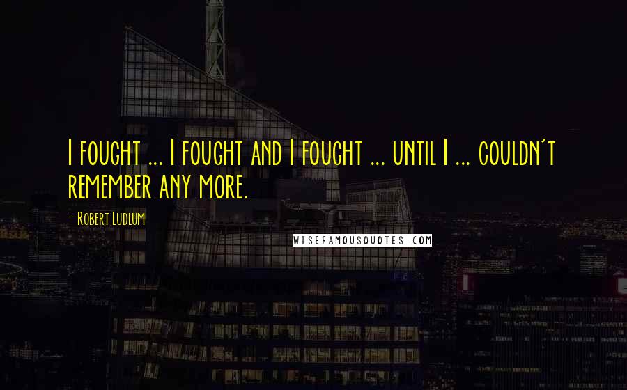Robert Ludlum Quotes: I fought ... I fought and I fought ... until I ... couldn't remember any more.