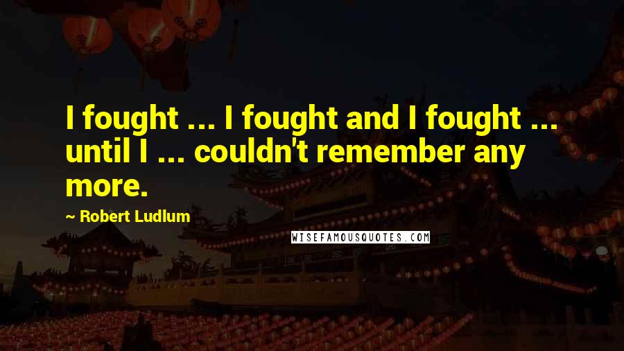 Robert Ludlum Quotes: I fought ... I fought and I fought ... until I ... couldn't remember any more.