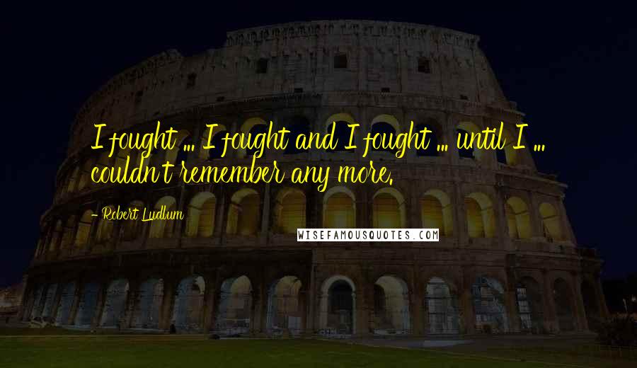 Robert Ludlum Quotes: I fought ... I fought and I fought ... until I ... couldn't remember any more.