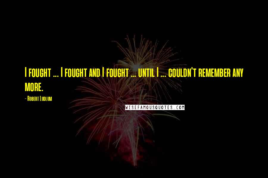 Robert Ludlum Quotes: I fought ... I fought and I fought ... until I ... couldn't remember any more.