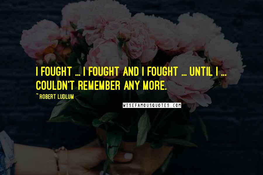 Robert Ludlum Quotes: I fought ... I fought and I fought ... until I ... couldn't remember any more.