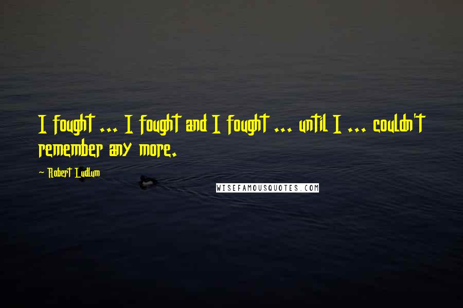 Robert Ludlum Quotes: I fought ... I fought and I fought ... until I ... couldn't remember any more.