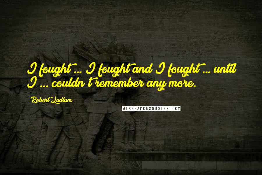 Robert Ludlum Quotes: I fought ... I fought and I fought ... until I ... couldn't remember any more.