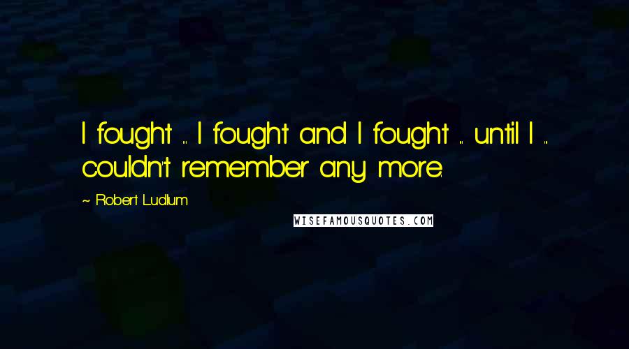 Robert Ludlum Quotes: I fought ... I fought and I fought ... until I ... couldn't remember any more.