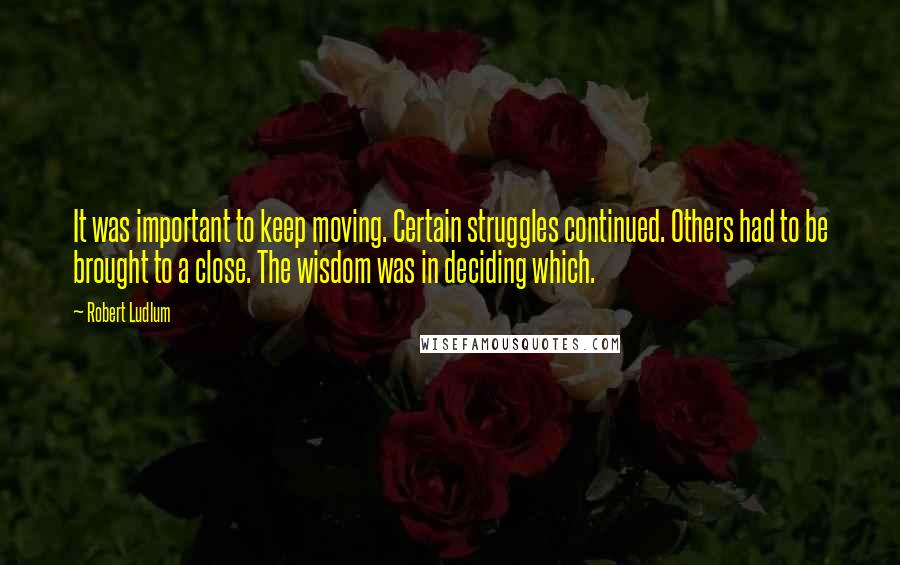 Robert Ludlum Quotes: It was important to keep moving. Certain struggles continued. Others had to be brought to a close. The wisdom was in deciding which.