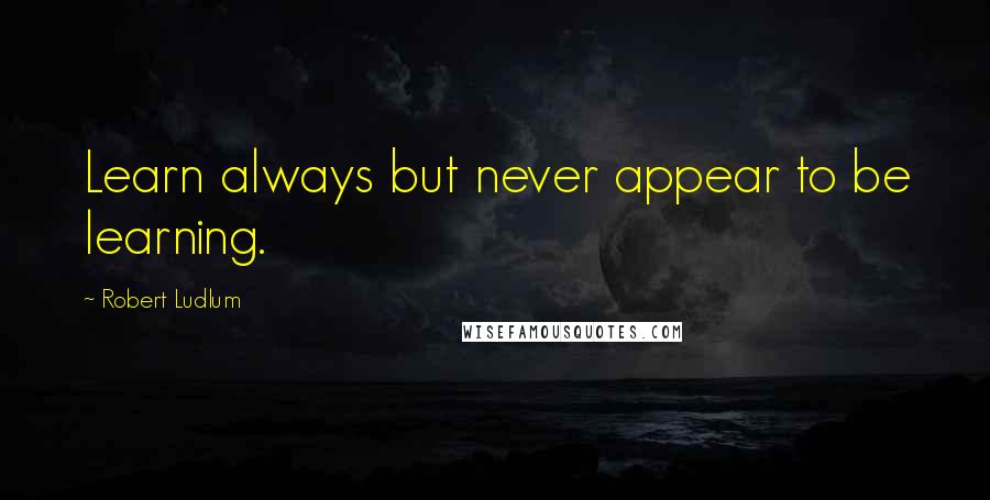 Robert Ludlum Quotes: Learn always but never appear to be learning.