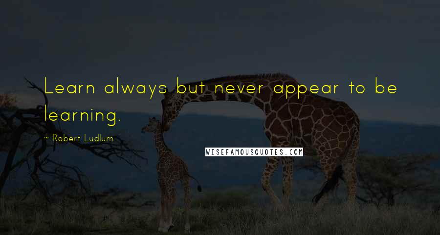 Robert Ludlum Quotes: Learn always but never appear to be learning.