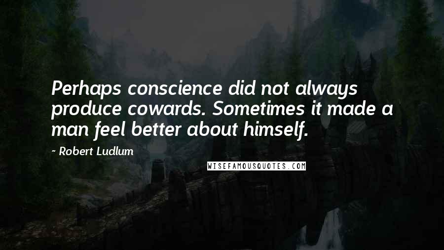 Robert Ludlum Quotes: Perhaps conscience did not always produce cowards. Sometimes it made a man feel better about himself.