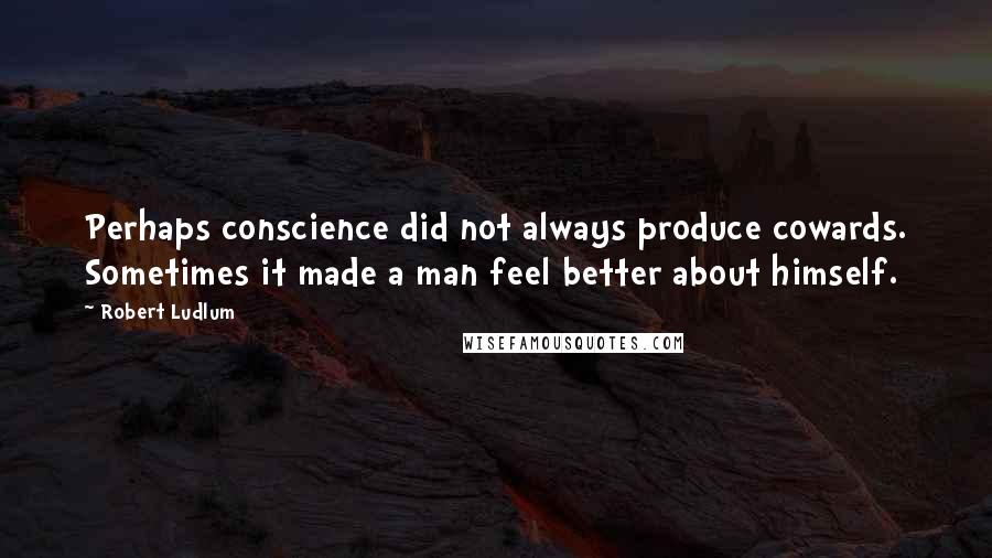 Robert Ludlum Quotes: Perhaps conscience did not always produce cowards. Sometimes it made a man feel better about himself.