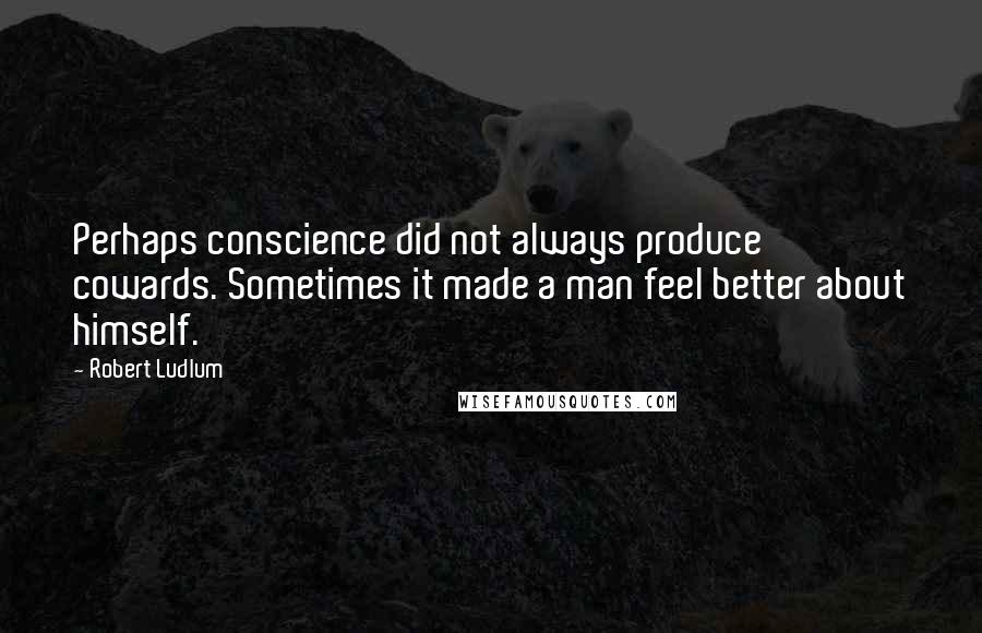 Robert Ludlum Quotes: Perhaps conscience did not always produce cowards. Sometimes it made a man feel better about himself.