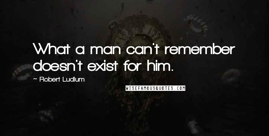 Robert Ludlum Quotes: What a man can't remember doesn't exist for him.