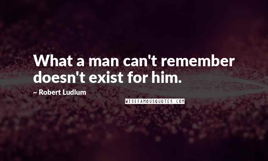 Robert Ludlum Quotes: What a man can't remember doesn't exist for him.