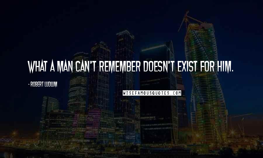 Robert Ludlum Quotes: What a man can't remember doesn't exist for him.