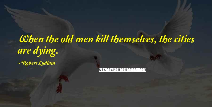 Robert Ludlum Quotes: When the old men kill themselves, the cities are dying.