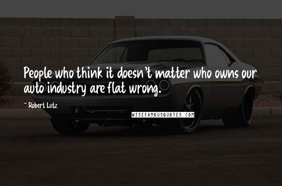 Robert Lutz Quotes: People who think it doesn't matter who owns our auto industry are flat wrong.