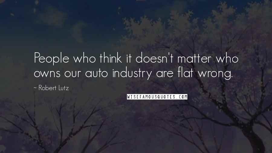 Robert Lutz Quotes: People who think it doesn't matter who owns our auto industry are flat wrong.