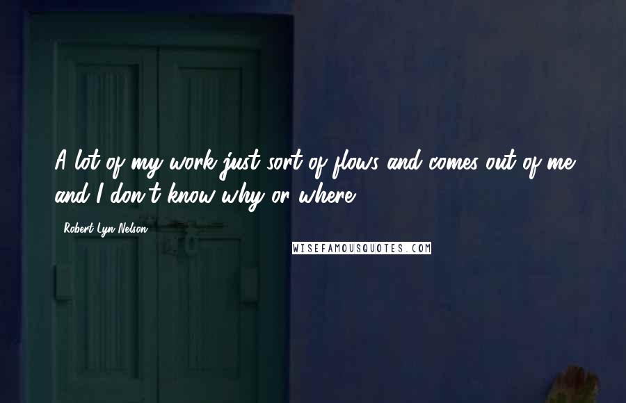 Robert Lyn Nelson Quotes: A lot of my work just sort of flows and comes out of me and I don't know why or where ...