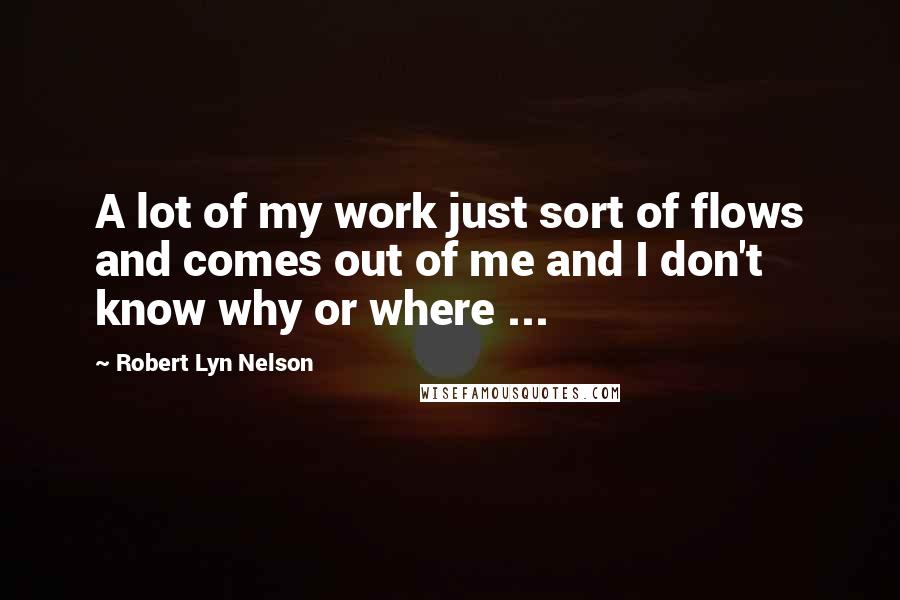 Robert Lyn Nelson Quotes: A lot of my work just sort of flows and comes out of me and I don't know why or where ...