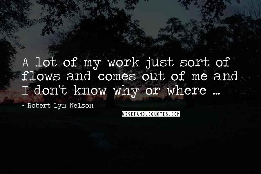 Robert Lyn Nelson Quotes: A lot of my work just sort of flows and comes out of me and I don't know why or where ...