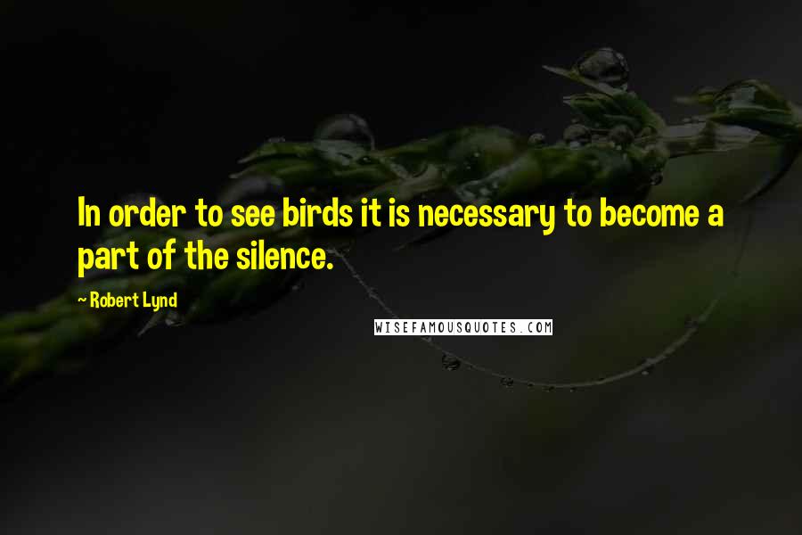 Robert Lynd Quotes: In order to see birds it is necessary to become a part of the silence.