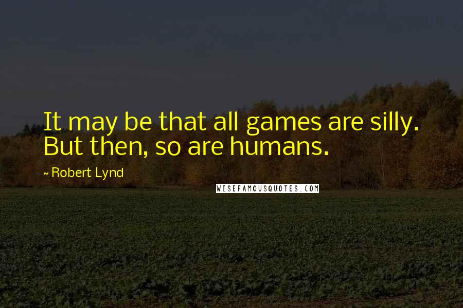Robert Lynd Quotes: It may be that all games are silly. But then, so are humans.