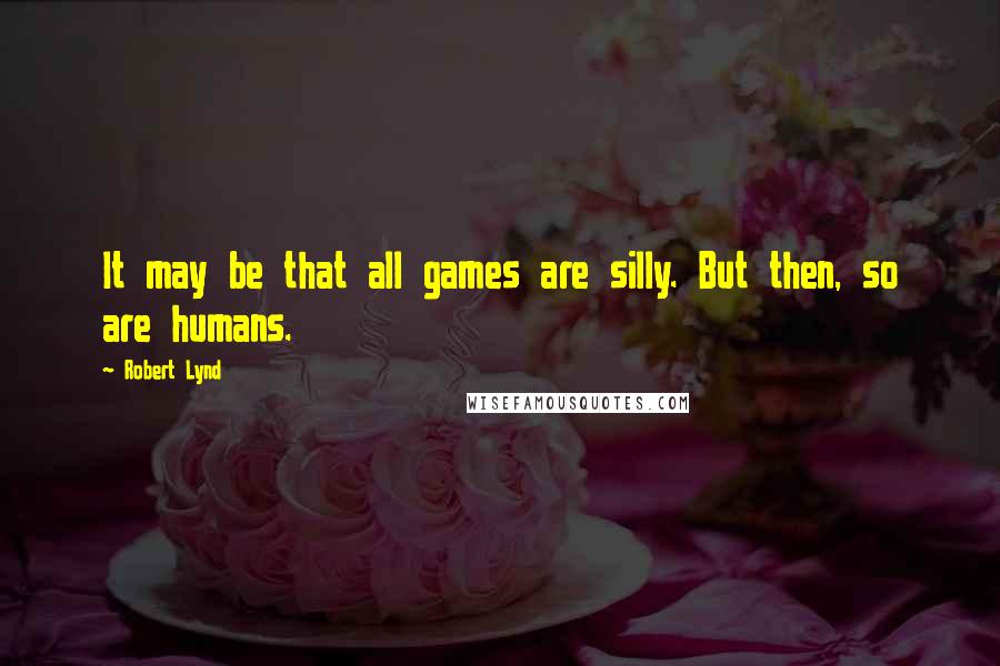 Robert Lynd Quotes: It may be that all games are silly. But then, so are humans.