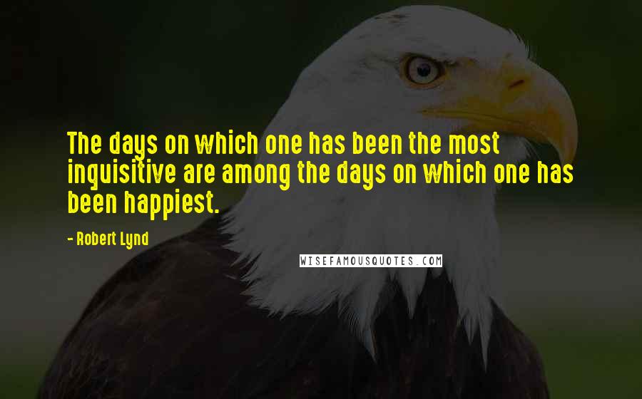 Robert Lynd Quotes: The days on which one has been the most inquisitive are among the days on which one has been happiest.