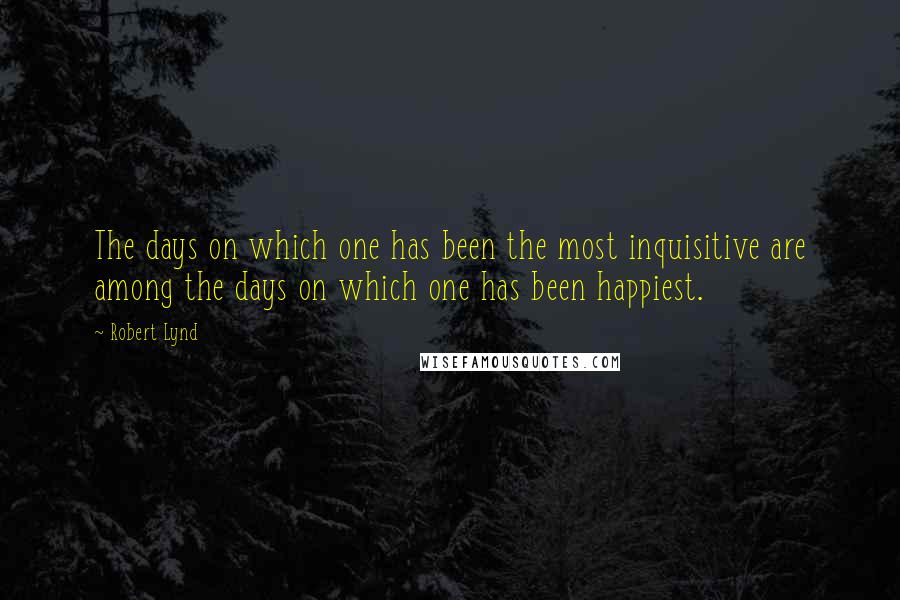 Robert Lynd Quotes: The days on which one has been the most inquisitive are among the days on which one has been happiest.