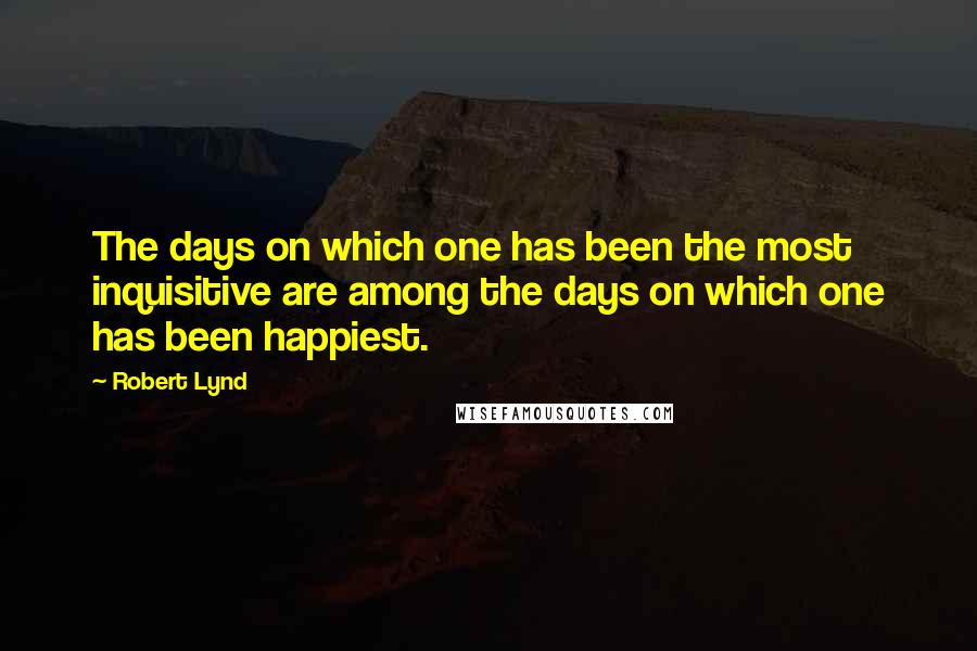 Robert Lynd Quotes: The days on which one has been the most inquisitive are among the days on which one has been happiest.