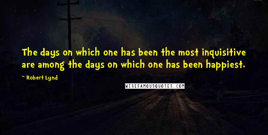 Robert Lynd Quotes: The days on which one has been the most inquisitive are among the days on which one has been happiest.