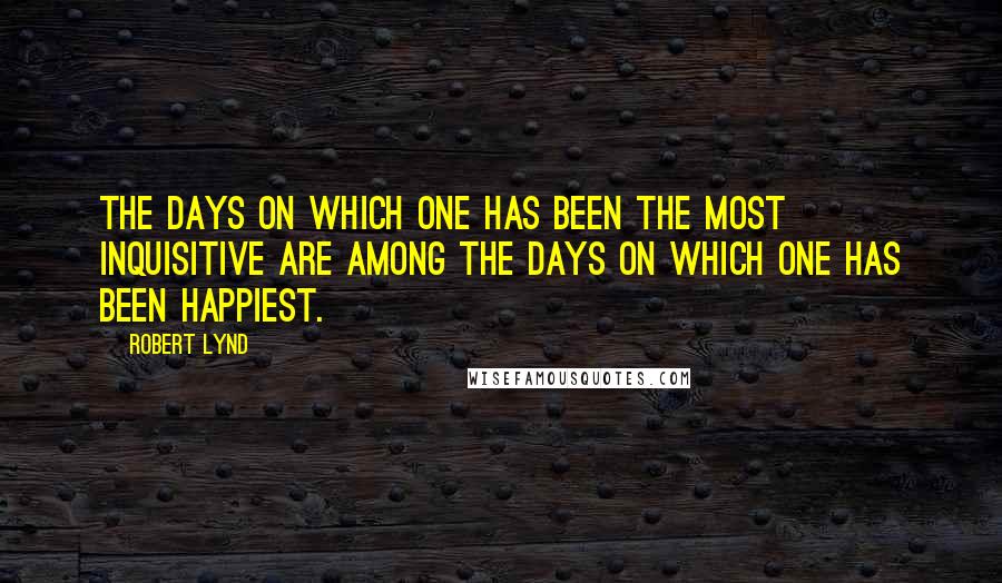 Robert Lynd Quotes: The days on which one has been the most inquisitive are among the days on which one has been happiest.