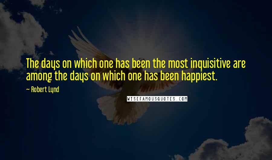 Robert Lynd Quotes: The days on which one has been the most inquisitive are among the days on which one has been happiest.