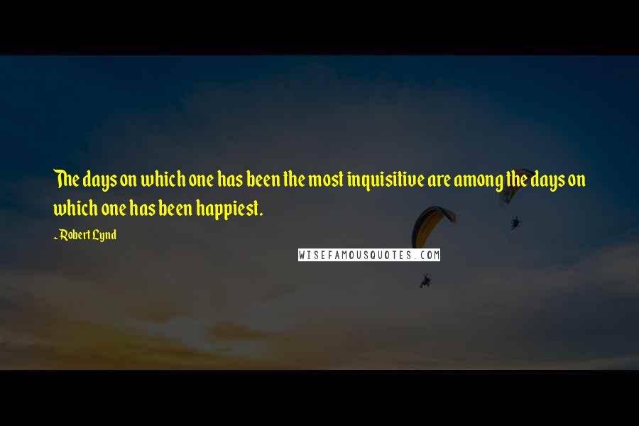 Robert Lynd Quotes: The days on which one has been the most inquisitive are among the days on which one has been happiest.