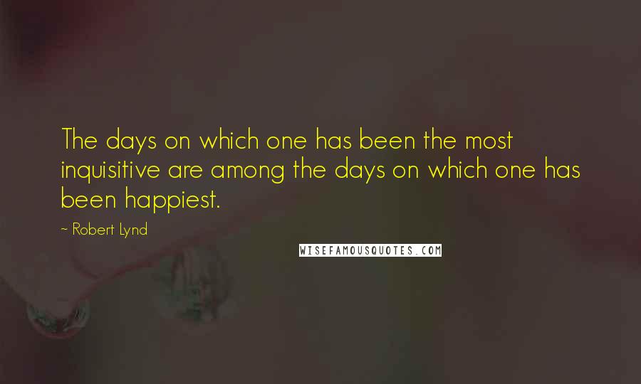 Robert Lynd Quotes: The days on which one has been the most inquisitive are among the days on which one has been happiest.