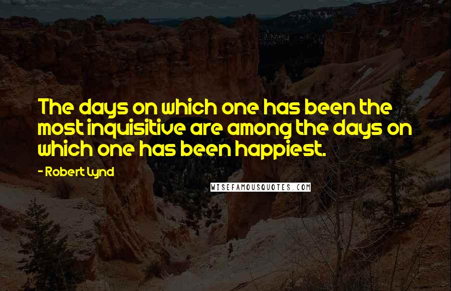 Robert Lynd Quotes: The days on which one has been the most inquisitive are among the days on which one has been happiest.