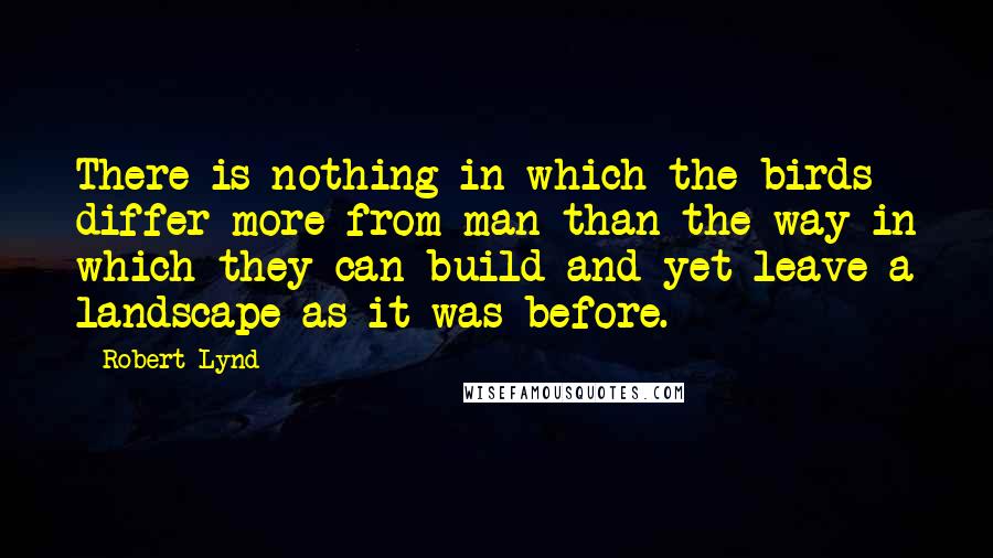 Robert Lynd Quotes: There is nothing in which the birds differ more from man than the way in which they can build and yet leave a landscape as it was before.