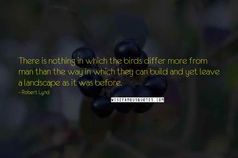 Robert Lynd Quotes: There is nothing in which the birds differ more from man than the way in which they can build and yet leave a landscape as it was before.