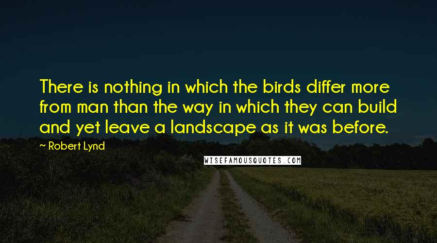 Robert Lynd Quotes: There is nothing in which the birds differ more from man than the way in which they can build and yet leave a landscape as it was before.