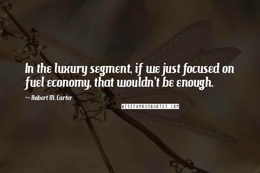 Robert M. Carter Quotes: In the luxury segment, if we just focused on fuel economy, that wouldn't be enough.