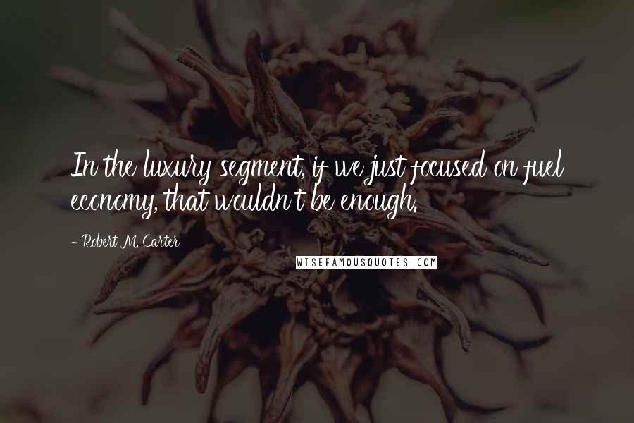 Robert M. Carter Quotes: In the luxury segment, if we just focused on fuel economy, that wouldn't be enough.