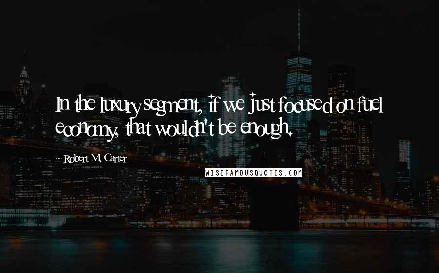 Robert M. Carter Quotes: In the luxury segment, if we just focused on fuel economy, that wouldn't be enough.