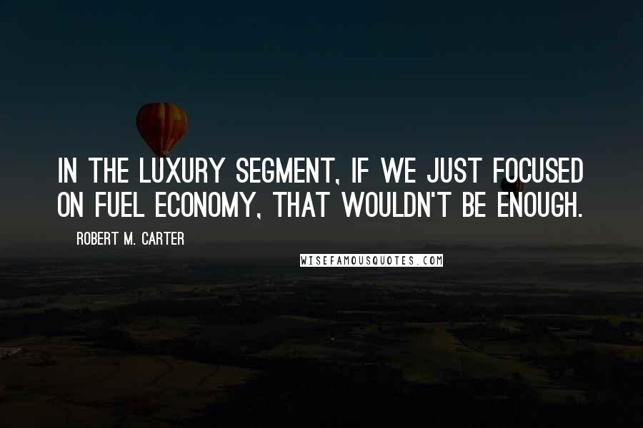 Robert M. Carter Quotes: In the luxury segment, if we just focused on fuel economy, that wouldn't be enough.