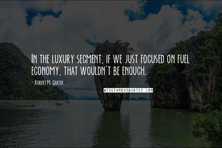 Robert M. Carter Quotes: In the luxury segment, if we just focused on fuel economy, that wouldn't be enough.