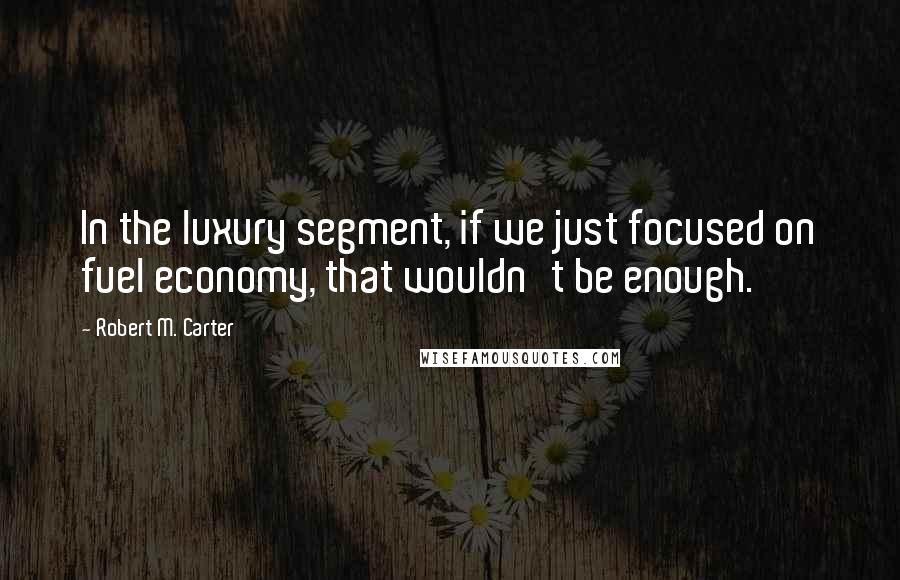 Robert M. Carter Quotes: In the luxury segment, if we just focused on fuel economy, that wouldn't be enough.