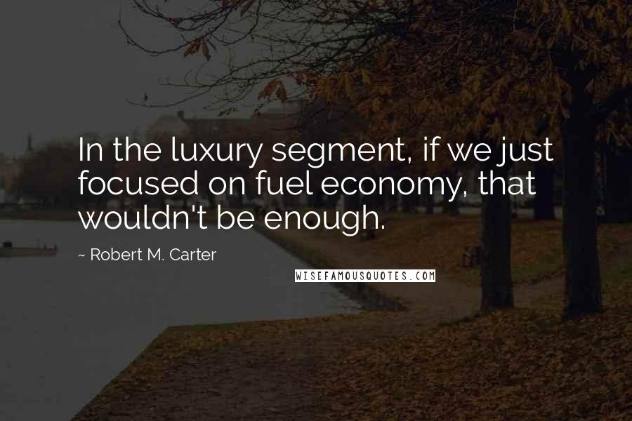 Robert M. Carter Quotes: In the luxury segment, if we just focused on fuel economy, that wouldn't be enough.